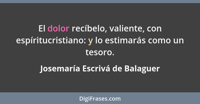 El dolor recíbelo, valiente, con espíritucristiano: y lo estimarás como un tesoro.... - Josemaría Escrivá de Balaguer