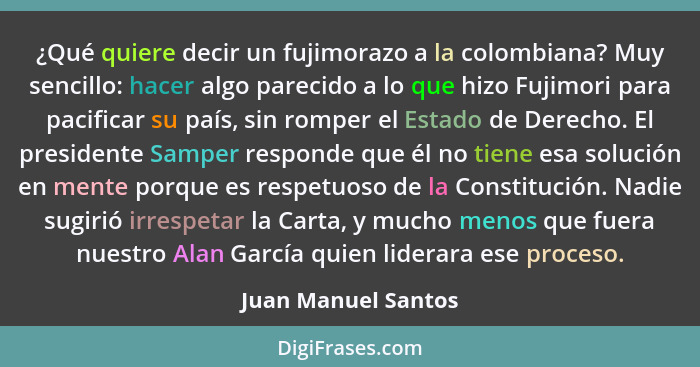 ¿Qué quiere decir un fujimorazo a la colombiana? Muy sencillo: hacer algo parecido a lo que hizo Fujimori para pacificar su país,... - Juan Manuel Santos