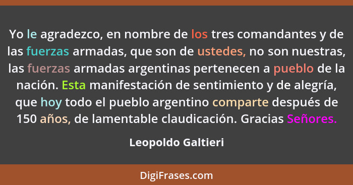 Yo le agradezco, en nombre de los tres comandantes y de las fuerzas armadas, que son de ustedes, no son nuestras, las fuerzas arma... - Leopoldo Galtieri