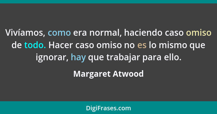 Vivíamos, como era normal, haciendo caso omiso de todo. Hacer caso omiso no es lo mismo que ignorar, hay que trabajar para ello.... - Margaret Atwood
