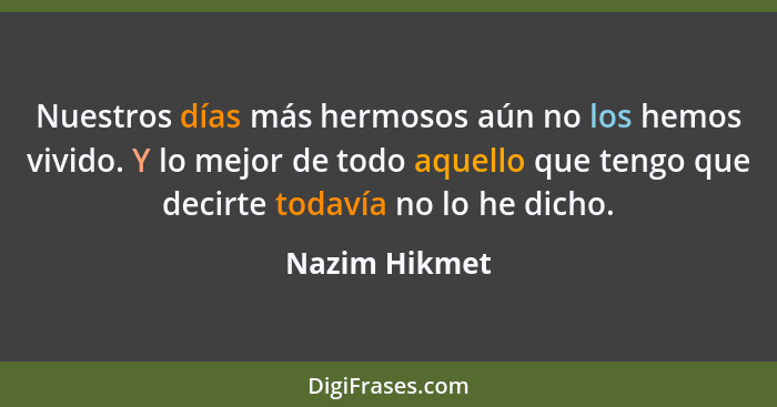 Nuestros días más hermosos aún no los hemos vivido. Y lo mejor de todo aquello que tengo que decirte todavía no lo he dicho.... - Nazim Hikmet