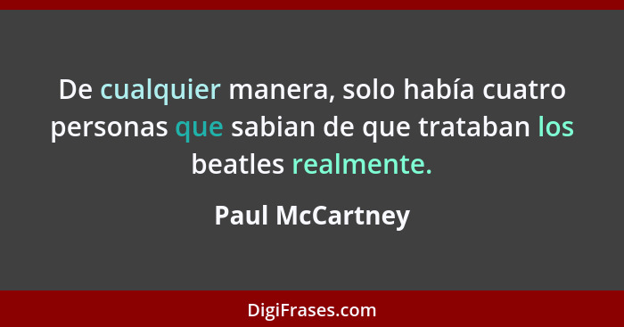 De cualquier manera, solo había cuatro personas que sabian de que trataban los beatles realmente.... - Paul McCartney