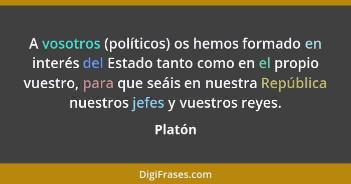 A vosotros (políticos) os hemos formado en interés del Estado tanto como en el propio vuestro, para que seáis en nuestra República nuestros j... - Platón