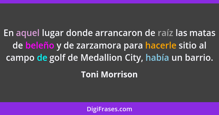 En aquel lugar donde arrancaron de raíz las matas de beleño y de zarzamora para hacerle sitio al campo de golf de Medallion City, habí... - Toni Morrison
