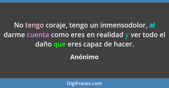 No tengo coraje, tengo un inmensodolor, al darme cuenta como eres en realidad y ver todo el daño que eres capaz de hacer.... - Anónimo