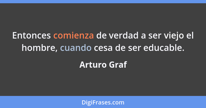 Entonces comienza de verdad a ser viejo el hombre, cuando cesa de ser educable.... - Arturo Graf