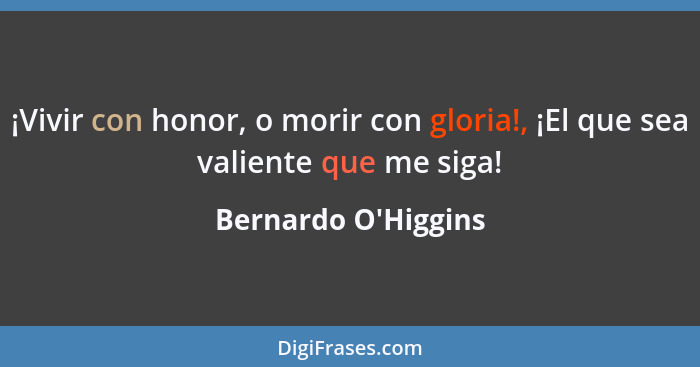 ¡Vivir con honor, o morir con gloria!, ¡El que sea valiente que me siga!... - Bernardo O'Higgins