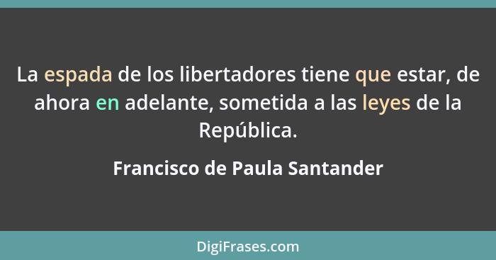 La espada de los libertadores tiene que estar, de ahora en adelante, sometida a las leyes de la República.... - Francisco de Paula Santander