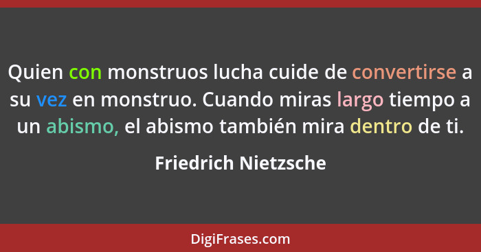 Quien con monstruos lucha cuide de convertirse a su vez en monstruo. Cuando miras largo tiempo a un abismo, el abismo también mi... - Friedrich Nietzsche