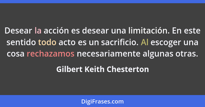 Desear la acción es desear una limitación. En este sentido todo acto es un sacrificio. Al escoger una cosa rechazamos neces... - Gilbert Keith Chesterton