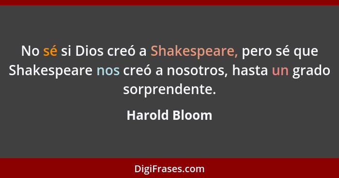 No sé si Dios creó a Shakespeare, pero sé que Shakespeare nos creó a nosotros, hasta un grado sorprendente.... - Harold Bloom