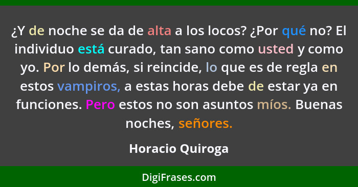 ¿Y de noche se da de alta a los locos? ¿Por qué no? El individuo está curado, tan sano como usted y como yo. Por lo demás, si reinci... - Horacio Quiroga