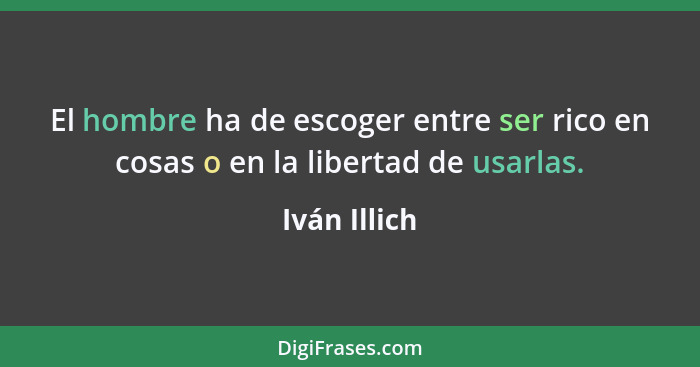 El hombre ha de escoger entre ser rico en cosas o en la libertad de usarlas.... - Iván Illich