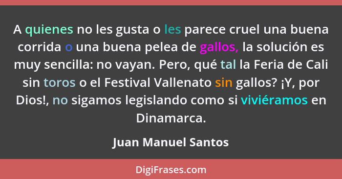 A quienes no les gusta o les parece cruel una buena corrida o una buena pelea de gallos, la solución es muy sencilla: no vayan. P... - Juan Manuel Santos