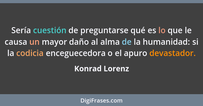 Sería cuestión de preguntarse qué es lo que le causa un mayor daño al alma de la humanidad: si la codicia enceguecedora o el apuro dev... - Konrad Lorenz