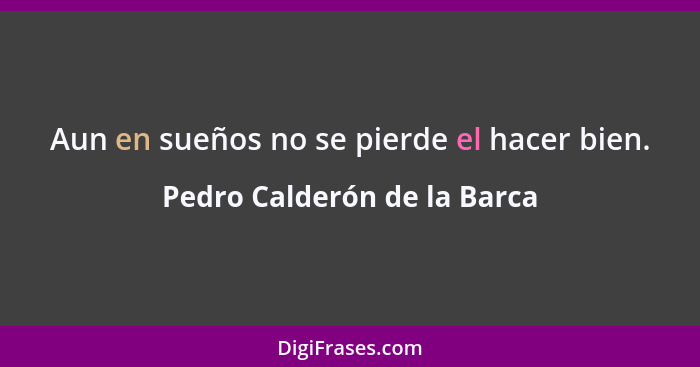 Aun en sueños no se pierde el hacer bien.... - Pedro Calderón de la Barca