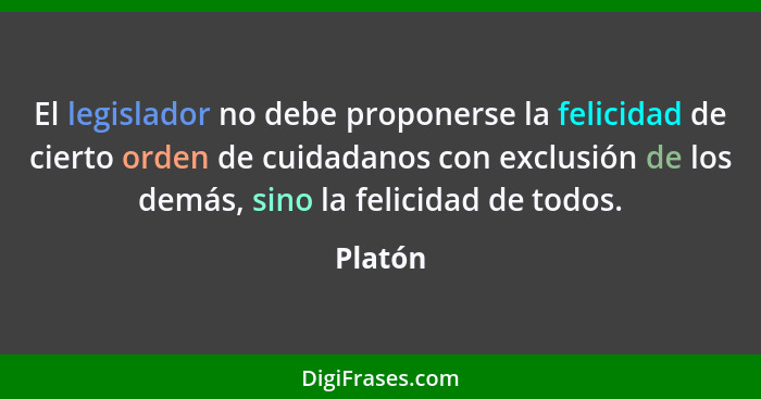 El legislador no debe proponerse la felicidad de cierto orden de cuidadanos con exclusión de los demás, sino la felicidad de todos.... - Platón