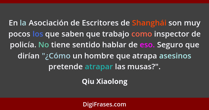 En la Asociación de Escritores de Shanghái son muy pocos los que saben que trabajo como inspector de policía. No tiene sentido hablar d... - Qiu Xiaolong