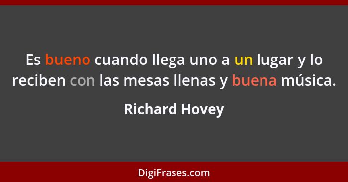 Es bueno cuando llega uno a un lugar y lo reciben con las mesas llenas y buena música.... - Richard Hovey