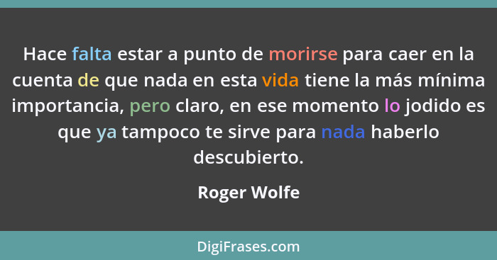 Hace falta estar a punto de morirse para caer en la cuenta de que nada en esta vida tiene la más mínima importancia, pero claro, en ese... - Roger Wolfe