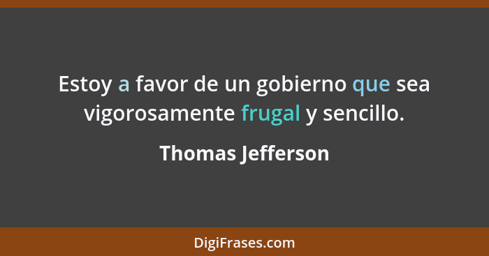 Estoy a favor de un gobierno que sea vigorosamente frugal y sencillo.... - Thomas Jefferson
