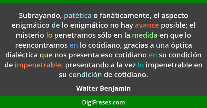 Subrayando, patética o fanáticamente, el aspecto enigmático de lo enigmático no hay avance posible; el misterio lo penetramos sólo e... - Walter Benjamin