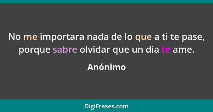 No me importara nada de lo que a ti te pase, porque sabre olvidar que un dia te ame.... - Anónimo