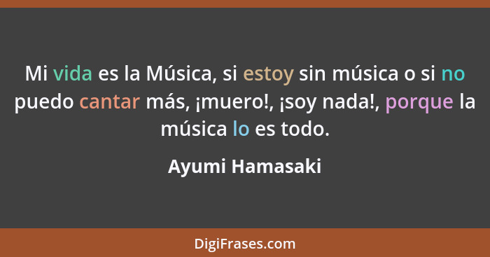 Mi vida es la Música, si estoy sin música o si no puedo cantar más, ¡muero!, ¡soy nada!, porque la música lo es todo.... - Ayumi Hamasaki