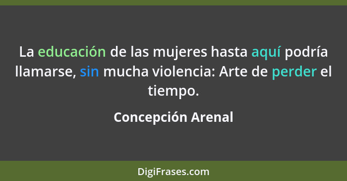 La educación de las mujeres hasta aquí podría llamarse, sin mucha violencia: Arte de perder el tiempo.... - Concepción Arenal