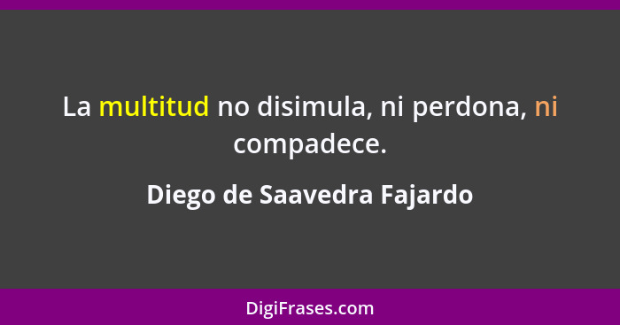 La multitud no disimula, ni perdona, ni compadece.... - Diego de Saavedra Fajardo