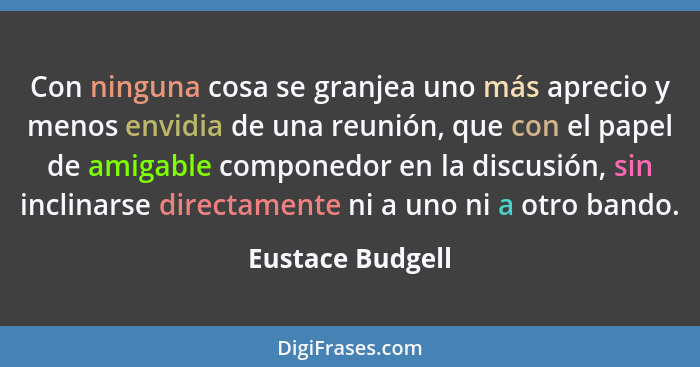 Con ninguna cosa se granjea uno más aprecio y menos envidia de una reunión, que con el papel de amigable componedor en la discusión,... - Eustace Budgell