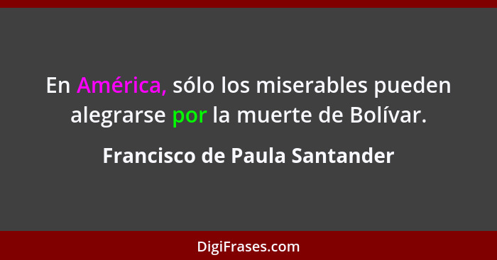 En América, sólo los miserables pueden alegrarse por la muerte de Bolívar.... - Francisco de Paula Santander