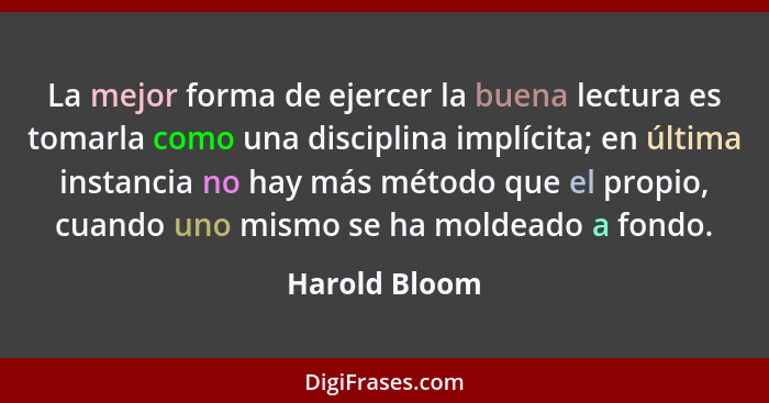 La mejor forma de ejercer la buena lectura es tomarla como una disciplina implícita; en última instancia no hay más método que el propi... - Harold Bloom