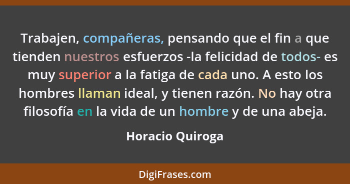 Trabajen, compañeras, pensando que el fin a que tienden nuestros esfuerzos -la felicidad de todos- es muy superior a la fatiga de ca... - Horacio Quiroga