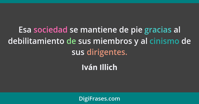 Esa sociedad se mantiene de pie gracias al debilitamiento de sus miembros y al cinismo de sus dirigentes.... - Iván Illich