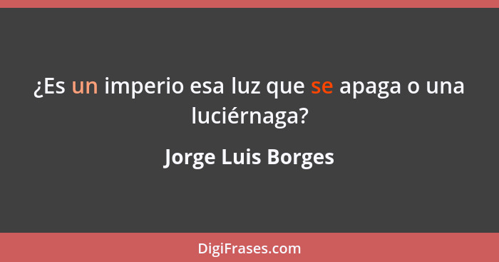¿Es un imperio esa luz que se apaga o una luciérnaga?... - Jorge Luis Borges