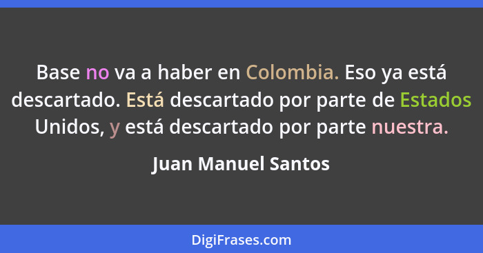 Base no va a haber en Colombia. Eso ya está descartado. Está descartado por parte de Estados Unidos, y está descartado por parte... - Juan Manuel Santos