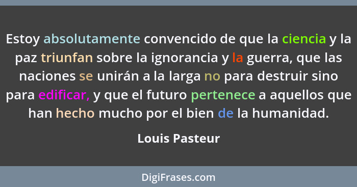 Estoy absolutamente convencido de que la ciencia y la paz triunfan sobre la ignorancia y la guerra, que las naciones se unirán a la la... - Louis Pasteur