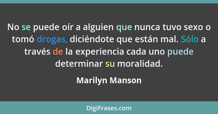 No se puede oír a alguien que nunca tuvo sexo o tomó drogas, diciéndote que están mal. Sólo a través de la experiencia cada uno puede... - Marilyn Manson