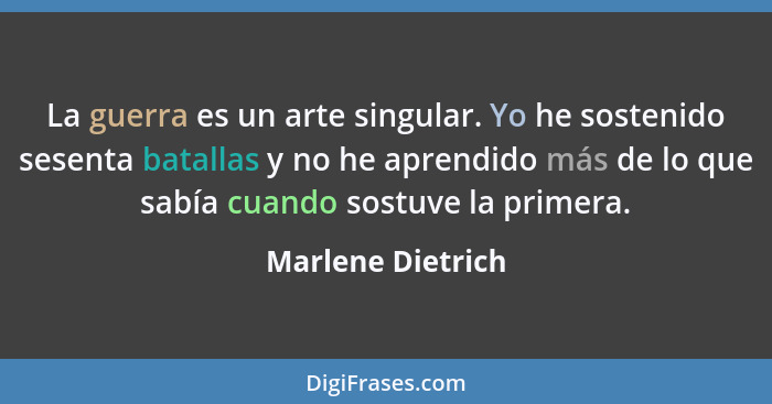 La guerra es un arte singular. Yo he sostenido sesenta batallas y no he aprendido más de lo que sabía cuando sostuve la primera.... - Marlene Dietrich