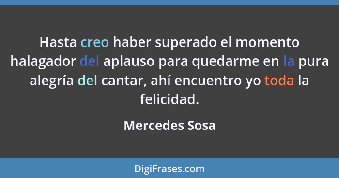 Hasta creo haber superado el momento halagador del aplauso para quedarme en la pura alegría del cantar, ahí encuentro yo toda la felic... - Mercedes Sosa