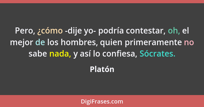 Pero, ¿cómo -dije yo- podría contestar, oh, el mejor de los hombres, quien primeramente no sabe nada, y así lo confiesa, Sócrates.... - Platón