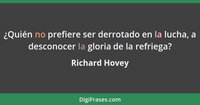 ¿Quién no prefiere ser derrotado en la lucha, a desconocer la gloria de la refriega?... - Richard Hovey
