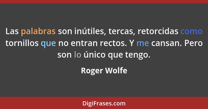 Las palabras son inútiles, tercas, retorcidas como tornillos que no entran rectos. Y me cansan. Pero son lo único que tengo.... - Roger Wolfe