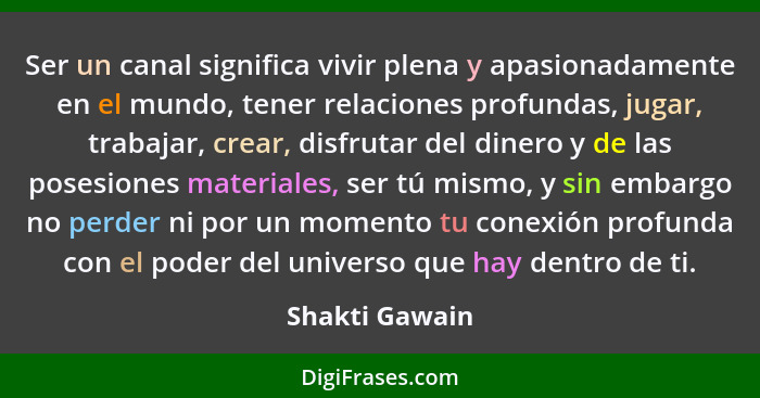 Ser un canal significa vivir plena y apasionadamente en el mundo, tener relaciones profundas, jugar, trabajar, crear, disfrutar del di... - Shakti Gawain