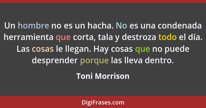 Un hombre no es un hacha. No es una condenada herramienta que corta, tala y destroza todo el día. Las cosas le llegan. Hay cosas que n... - Toni Morrison