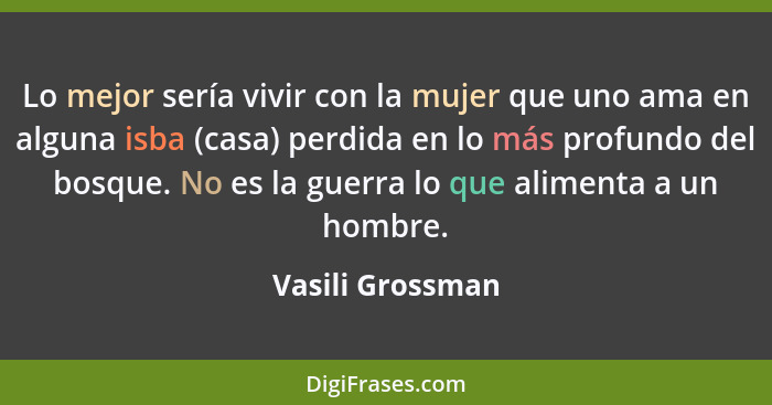 Lo mejor sería vivir con la mujer que uno ama en alguna isba (casa) perdida en lo más profundo del bosque. No es la guerra lo que al... - Vasili Grossman