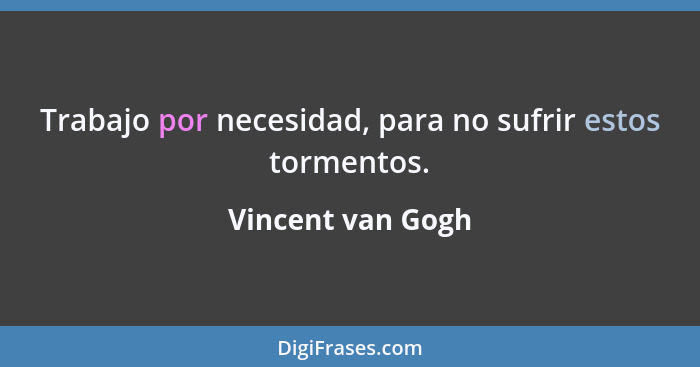 Trabajo por necesidad, para no sufrir estos tormentos.... - Vincent van Gogh