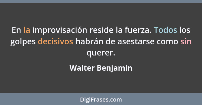 En la improvisación reside la fuerza. Todos los golpes decisivos habrán de asestarse como sin querer.... - Walter Benjamin