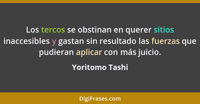 Los tercos se obstinan en querer sitios inaccesibles y gastan sin resultado las fuerzas que pudieran aplicar con más juicio.... - Yoritomo Tashi